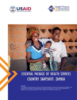 ESSENTIAL PACKAGE OF HEALTH SERVICES
COUNTRY SNAPSHOT: ZAMBIA
July 2015
This publication was produced for review by the United States Agency for International Development (USAID).
It was prepared by Jenna Wright for the Health Finance and Governance Project. The author’s views expressed in this
publication do not necessarily reflect the views of USAID or the United States Government.
 