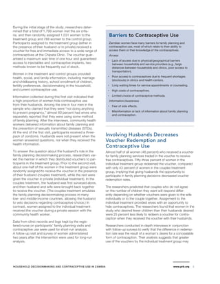 During the initial stage of the study, researchers deter-mined 
that a total of 1,799 women met the six crite-ria, 
and then randomly assigned 1,031 women to the 
treatment group and 768 women to the control group. 
Participants assigned to the treatment group (either in 
the presence of their husband or in private) received a 
voucher for free and immediate access to a wide range of 
contraceptives at the Chipata Clinic. The voucher guar-anteed 
a maximum wait time of one hour and guaranteed 
access to injectables and contraceptive implants, two 
methods known to be frequently out of stock. 
Women in the treatment and control groups provided 
health, social, and family information, including marriage 
and childbearing history, school enrollment of children, 
fertility preferences, decisionmaking in the household, 
and current contraceptive use. 
Information collected during this first visit indicated that 
a high proportion of women hide contraceptive use 
from their husbands. Among the one in four men in the 
sample who claimed that they were “not doing anything 
to prevent pregnancy,” almost 60 percent had wives who 
separately reported that they were using some method 
of family planning. After the interviews, community health 
workers delivered information about family planning and 
the prevention of sexually transmitted diseases (STDs). 
At the end of the first visit, participants received a three-pack 
of condoms. Husbands were not present when the 
women answered questions, nor when they received the 
health information. 
To answer the question about the husband’s role in the 
family planning decisionmaking process, researchers var-ied 
the manner in which they distributed vouchers to par-ticipants 
in the treatment group. Prior to the second visit, 
about one-half of the women in the treatment group were 
randomly assigned to receive the voucher in the presence 
of their husband (couples treatment), while the rest were 
given the voucher in private (individual treatment). In the 
couples treatment, the husband was first surveyed alone, 
and then husband and wife were brought back together 
to receive the voucher. (The couples treatment emulates 
the family planning decisionmaking process in many 
low- and middle-income countries, allowing the husband 
to veto decisions regarding contraceptive choice.) In 
contrast, women assigned to the individual treatment 
received the voucher during a private session with the 
community health worker. 
Data from clinic records and logs kept by the regis-tered 
nurse on participants’ family planning visits and 
contraceptive use were used for short-run analysis. 
A follow-up visit and survey of women administered 
two years after the intervention were used for long-run 
analysis. 
Barriers to Contraceptive Use 
Zambian women face many barriers to family planning and 
contraceptive use, most of which relate to their ability to 
access them or their knowledge of the contraceptives. 
Access 
• Lack of access due to physical/geographical barriers 
between households and service providers (e.g., large 
distances between households and clinics, poor access to 
transportation). 
• Poor access to contraceptives due to frequent shortages 
(stockouts) in clinics and health centers. 
• Long waiting times for service appointments or counseling. 
• High costs of contraceptives. 
• Limited choice of contraceptive methods. 
Information/Awareness 
• Fear of side effects. 
• Misinformation or lack of information about family planning 
and contraception. 
Involving Husbands Decreases 
Voucher Redemption and 
Contraceptive Use 
Almost half of all women (48 percent) who received a voucher 
for family planning services traded in the voucher to receive 
free contraceptives. Fifty-three percent of women in the 
individual treatment group redeemed the voucher, compared 
with only 43 percent of women in the couples treatment 
group, implying that giving husbands the opportunity to 
participate in family planning decisions decreased voucher 
redemption rates. 
The researchers predicted that couples who do not agree 
on the number of children they want will respond differ-ently 
depending on whether vouchers were given to the wife 
individually or to the couple together. Assignment to the 
individual treatment provided wives with an opportunity to 
hide contraceptives. The researchers found that women in the 
study who desired fewer children than their husbands desired 
were 25 percent less likely to redeem a voucher for contra-ception 
when they received the voucher with their husbands. 
Researchers conducted in-depth interviews in conjunction 
with follow-up surveys to verify that the difference in redemp-tion 
rate was the result of a woman’s desire for a concealable 
form of contraception. Their analysis suggests that greater 
use of the vouchers by the individual treatment group may 
HOUSEHOLD DECISIONMAKING AND CONTRACEPTIVE USE IN ZAMBIA www.prb.org 3 
 