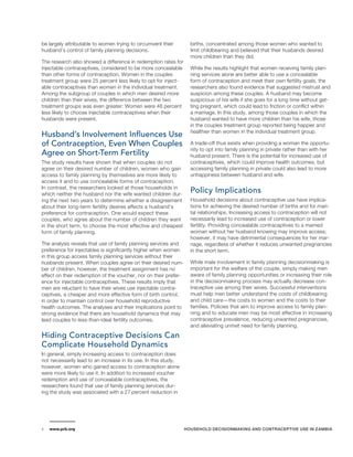 be largely attributable to women trying to circumvent their 
husband’s control of family planning decisions. 
The research also showed a difference in redemption rates for 
injectable contraceptives, considered to be more concealable 
than other forms of contraception. Women in the couples 
treatment group were 25 percent less likely to opt for inject-able 
contraceptives than women in the individual treatment. 
Among the subgroup of couples in which men desired more 
children than their wives, the difference between the two 
treatment groups was even greater: Women were 48 percent 
less likely to choose injectable contraceptives when their 
husbands were present. 
Husband’s Involvement Influences Use 
of Contraception, Even When Couples 
Agree on Short-Term Fertility 
The study results have shown that when couples do not 
agree on their desired number of children, women who gain 
access to family planning by themselves are more likely to 
access it and to use concealable forms of contraception. 
In contrast, the researchers looked at those households in 
which neither the husband nor the wife wanted children dur-ing 
the next two years to determine whether a disagreement 
about their long-term fertility desires affects a husband’s 
preference for contraception. One would expect these 
couples, who agree about the number of children they want 
in the short term, to choose the most effective and cheapest 
form of family planning. 
The analysis reveals that use of family planning services and 
preference for injectables is significantly higher when women 
in this group access family planning services without their 
husbands present. When couples agree on their desired num-ber 
of children, however, the treatment assignment has no 
effect on their redemption of the voucher, nor on their prefer-ence 
for injectable contraceptives. These results imply that 
men are reluctant to have their wives use injectable contra-ceptives, 
a cheaper and more effective form of birth control, 
in order to maintain control over household reproductive 
health outcomes. The analyses and their implications point to 
strong evidence that there are household dynamics that may 
lead couples to less-than-ideal fertility outcomes. 
Hiding Contraceptive Decisions Can 
Complicate Household Dynamics 
In general, simply increasing access to contraception does 
not necessarily lead to an increase in its use. In this study, 
however, women who gained access to contraception alone 
were more likely to use it. In addition to increased voucher 
redemption and use of concealable contraceptives, the 
researchers found that use of family planning services dur-ing 
the study was associated with a 27 percent reduction in 
births, concentrated among those women who wanted to 
limit childbearing and believed that their husbands desired 
more children than they did. 
While the results highlight that women receiving family plan-ning 
services alone are better able to use a concealable 
form of contraception and meet their own fertility goals, the 
researchers also found evidence that suggested mistrust and 
suspicion among these couples. A husband may become 
suspicious of his wife if she goes for a long time without get-ting 
pregnant, which could lead to friction or conflict within 
a marriage. In this study, among those couples in which the 
husband wanted to have more children than his wife, those 
in the couples treatment group reported being happier and 
healthier than women in the individual treatment group. 
A trade-off thus exists when providing a woman the opportu-nity 
to opt into family planning in private rather than with her 
husband present. There is the potential for increased use of 
contraceptives, which could improve health outcomes, but 
accessing family planning in private could also lead to more 
unhappiness between husband and wife. 
Policy Implications 
Household decisions about contraceptive use have implica-tions 
for achieving the desired number of births and for mari-tal 
relationships. Increasing access to contraception will not 
necessarily lead to increased use of contraception or lower 
fertility. Providing concealable contraceptives to a married 
woman without her husband knowing may improve access; 
however, it may have detrimental consequences for her mar-riage, 
regardless of whether it reduces unwanted pregnancies 
in the short term. 
While male involvement in family planning decisionmaking is 
important for the welfare of the couple, simply making men 
aware of family planning opportunities or increasing their role 
in the decisionmaking process may actually decrease con-traceptive 
use among their wives. Successful interventions 
must help men better understand the costs of childbearing 
and child care—the costs to women and the costs to their 
families. Policies that aim to improve access to family plan-ning 
and to educate men may be most effective in increasing 
contraceptive prevalence, reducing unwanted pregnancies, 
and alleviating unmet need for family planning. 
www.prb.org HOUSEHOLD DECISIONMAKING AND CONTRACEPTIVE 4 USE IN ZAMBIA 
 