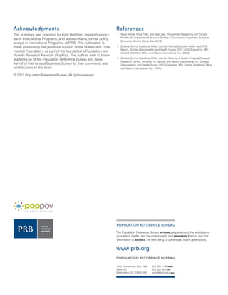 POPULATION REFERENCE BUREAU 
The Population Reference Bureau INFORMS people around the world about 
population, health, and the environment, and EMPOWERS them to use that 
information to ADVANCE the well-being of current and future generations. 
www.prb.org 
POPULATION REFERENCE BUREAU 
202 483 1100 PHONE 
202 328 3937 FAX 
popref@prb.org E-MAIL 
1875 Connecticut Ave., NW 
Suite 520 
Washington, DC 20009 USA 
Acknowledgments 
This summary was prepared by Kate Belohlav, research associ-ate 
in International Programs, and Mahesh Karra, former policy 
analyst in International Programs, at PRB. This publication is 
made possible by the generous support of the William and Flora 
Hewlett Foundation, as part of the foundation’s Population and 
Poverty Research Network (PopPov). The authors wish to thank 
Marlene Lee of the Population Reference Bureau and Nava 
Ashraf of the Harvard Business School for their comments and 
contributions to this brief. 
© 2013 Population Reference Bureau. All rights reserved. 
References 
1 Nava Ashraf, Erica Field, and Jean Lee, “Household Bargaining and Excess 
Fertility: An Experimental Study in Zambia,” 2nd revision requested, American 
Economic Review (December 2012). 
2 Zambia Central Statistical Office, Zambia Central Board of Health, and ORC 
Macro, Zambia Demographic and Health Survey 2001-2002 (Calverton, MD: 
Central Statistical Office and Macro International Inc., 2003). 
3 Zambia Central Statistical Office, Zambia Ministry of Health, Tropical Diseases 
Research Centre, University of Zambia, and Macro International Inc., Zambia 
Demographic and Health Survey 2007 (Calverton, MD: Central Statistical Office 
and Macro International Inc., 2009). 

