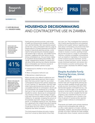 NOVEMBER 2013 
HOUSEHOLD DECISIONMAKING 
AND CONTRACEPTIVE USE IN ZAMBIA 
Family planning services promote a wide range 
of health and socioeconomic benefits to women, 
men, and their families. Still, many barriers prevent 
women from using contraception (see box, page 3). 
Despite efforts to increase awareness and improve 
access to these family planning services, unmet 
need for family planning and unwanted pregnan-cies 
remains high in many low- and middle-income 
countries, suggesting that other factors may be 
driving contraceptive use. One such factor relates 
to household decisionmaking about fertility. Spe-cifically, 
disagreements between a husband and 
wife about family planning may influence decisions 
about contraceptive use. Common sources of 
disagreements between partners include: 
•• Preferences for whether or not to use family 
planning. 
••What contraceptive method to use. 
••Mismatches in ideal family size. 
Where spouses voice different preferences and 
attitudes toward family planning, there is specu-lation 
that many women might not use modern 
contraceptives because their partners disapprove 
of such methods. Or, alternatively, that they might 
obtain family planning services secretly and use 
concealable methods of contraception. Secret use 
of contraceptives has drawbacks for a marriage 
that may or may not outweigh the family planning 
benefits for women. Secret use of contraceptives 
may introduce mistrust in the marriage, though it 
could also improve the welfare of women and their 
children by, for example, increasing the amount of 
time between each birth. Using contraception in 
secret, or completely forgoing its use, may detract 
from agreements that couples have about spacing 
and limits on family size, with the result that the 
couple either has more children or has them more 
frequently than either one wants. 
This brief presents findings and policy implica-tions 
from a study by Nava Ashraf, Erica Field, 
and Jean Lee. They investigated the husband’s 
role in family planning decisions and presented 
evidence that couples’ behavior regarding deci-sions 
about contraceptive use produce less than 
ideal fertility outcomes.1 The study randomly 
assigned individuals to three groups: individuals 
chosen to receive a voucher, granting immedi-ate 
and free access to a range of contraceptive 
methods, including concealable contraceptives 
such as implants or injectables, in the presence 
of their husband (couples treatment); women 
chosen to receive the same voucher, except in 
private (individual treatment); and women who 
did not receive a voucher (control group). The 
figure on page 2 illustrates the different stages 
of the study. 
Despite Available Family 
Planning Services, Unmet 
Need Is High 
Ashraf, Field, and Lee conducted the study 
in Lusaka, Zambia, a city where unmet need 
remains high even though family planning ser-vices 
are readily available through public and 
private sources. According to the 2001-2002 
Zambia Demographic and Health Survey, one 
of every four women ages 15 to 49 reported 
having an unmet need for family planning, and 
one of every two women revealed that her last 
pregnancy was unwanted at the time of con-ception. 
2 Contraceptive use in Zambia is low: 
Only 33 percent of married women reported 
using a modern method of contraception in 
2007.3 
Pharmacies and health posts primarily distribute 
condoms and contraceptive pills, while clin-ics 
offer a wider selection of modern methods 
(injectables, implants, and intrauterine devices). In 
principle, all modern methods are freely available 
through public clinics; however, service providers 
Research 
Brief 
BY KATE BELOHLAV 
AND MAHESH KARRA 
Unmet need is the 
percentage of women 
who do not want 
to become pregnant 
but are not using 
contraception. 
41% 
The percentage of births 
in the previous five years 
that were unwanted at the 
time of conception. 
Women in this study who 
gained access to free 
contraception with their 
husbands were 25% less 
likely to use a concealable 
form of contraception 
than women given 
access alone. 
 