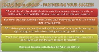 FIG works hand-in-hand with clients to make their business ventures in India run
   better in the most profitable, efficient, practical and sensible ways possible.

FIG makes creating capturing and sustaining value by leveraging India as an integral
                              part to your growth.

FIG assists organization to understand vital elements of success, implementing the
         right strategy and culture to achieving maximum growth in India.

 Weather an organization needs fast inorganic growth or steady organic growth in
             India, FIG ensure that they are designed to facilitate it.

              Design and Execution, not just advice but Action and RESULTS!
 
