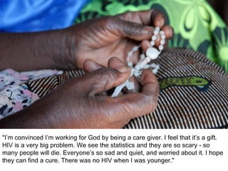 "I’m convinced I’m working for God by being a care giver. I feel that it’s a gift.  HIV is a very big problem. We see the statistics and they are so scary - so many people will die. Everyone’s so sad and quiet, and worried about it. I hope they can find a cure. There was no HIV when I was younger." 