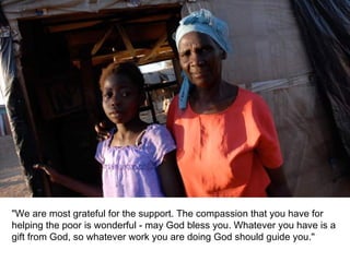 "We are most grateful for the support. The compassion that you have for helping the poor is wonderful - may God bless you. Whatever you have is a gift from God, so whatever work you are doing God should guide you." 