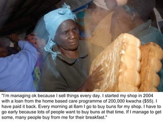 "I’m managing ok because I sell things every day. I started my shop in 2004 with a loan from the home based care programme of 200,000 kwacha ($55). I have paid it back. Every morning at 6am I go to buy buns for my shop. I have to go early because lots of people want to buy buns at that time. If I manage to get some, many people buy from me for their breakfast." 