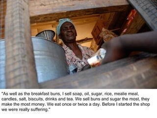 "As well as the breakfast buns, I sell soap, oil, sugar, rice, mealie meal, candles, salt, biscuits, drinks and tea. We sell buns and sugar the most, they make the most money. We eat once or twice a day. Before I started the shop we were really suffering." 