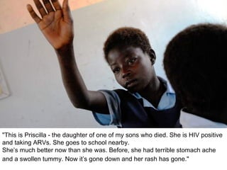 "This is Priscilla - the daughter of one of my sons who died. She is HIV positive and taking ARVs. She goes to school nearby.  She’s much better now than she was. Before, she had terrible stomach ache and a swollen tummy. Now it’s gone down and her rash has gone."   
