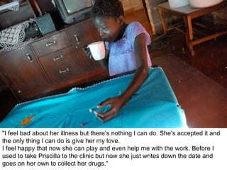 "I feel bad about her illness but there’s nothing I can do. She’s accepted it and the only thing I can do is give her my love.  I feel happy that now she can play and even help me with the work. Before I used to take Priscilla to the clinic but now she just writes down the date and goes on her own to collect her drugs." 