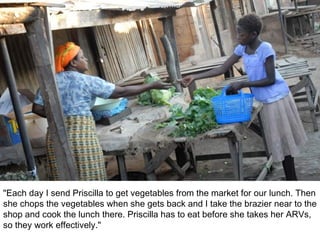 "Each day I send Priscilla to get vegetables from the market for our lunch. Then she chops the vegetables when she gets back and I take the brazier near to the shop and cook the lunch there. Priscilla has to eat before she takes her ARVs, so they work effectively." 
