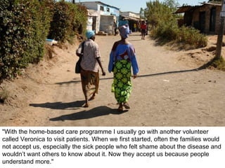 "With the home-based care programme I usually go with another volunteer called Veronica to visit patients. When we first started, often the families would not accept us, especially the sick people who felt shame about the disease and wouldn’t want others to know about it. Now they accept us because people understand more." 