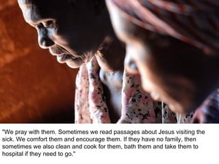 "We pray with them. Sometimes we read passages about Jesus visiting the sick. We comfort them and encourage them. If they have no family, then sometimes we also clean and cook for them, bath them and take them to hospital if they need to go."  