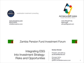 Integrating ESG
Into Investment Strategy:
Risks and Opportunities
Graham Sinclair


President, AfricaSIF.org 

gs.africasif@gmail.com


Principal, SinCo

@esgarchitect

graham.sinclair@sincosinco.com
 "1
sustainable investment consulting
Zambia Pension Fund Investment Forum


www.africasif.org

@AfricaSIF

africasif@gmail.com



www.sincosinco.com

@SinCoESG

info@sincosinco.com

 