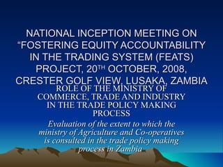 NATIONAL INCEPTION MEETING ON “FOSTERING EQUITY ACCOUNTABILITY IN THE TRADING SYSTEM (FEATS) PROJECT, 20 TH  OCTOBER, 2008, CRESTER GOLF VIEW, LUSAKA, ZAMBIA ROLE OF THE MINISTRY OF COMMERCE, TRADE AND INDUSTRY IN THE TRADE POLICY MAKING PROCESS Evaluation of the extent to which the ministry of Agriculture and Co-operatives is consulted in the trade policy making process in Zambia  