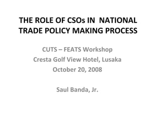 THE ROLE OF CSOs IN  NATIONAL TRADE POLICY MAKING PROCESS CUTS – FEATS Workshop Cresta Golf View Hotel, Lusaka October 20, 2008 Saul Banda, Jr. 