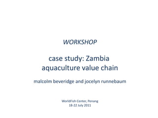 WORKSHOP case study: Zambia  aquaculture value chain malcolmbeveridge and jocelynrunnebaum WorldFish Center, Penang 18-22 July 2011 