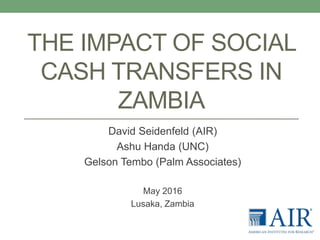 THE IMPACT OF SOCIAL
CASH TRANSFERS IN
ZAMBIA
David Seidenfeld (AIR)
Ashu Handa (UNC)
Gelson Tembo (Palm Associates)
May 2016
Lusaka, Zambia
 