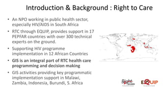 • An NPO working in public health sector,
especially HIV/AIDS in South Africa
• RTC through EQUIP, provides support in 17
PEPFAR countries with over 300 technical
experts on the ground.
• Supporting HIV programme
implementation in 12 African Countries
• GIS is an integral part of RTC health care
programming and decision making
• GIS activities providing key programmatic
implementation support in Malawi,
Zambia, Indonesia, Burundi, S. Africa
Introduction & Background : Right to Care
 