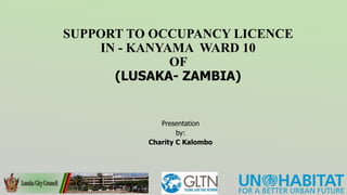 SUPPORT TO OCCUPANCY LICENCE
IN - KANYAMA WARD 10
OF
(LUSAKA- ZAMBIA)
Presentation
by:
Charity C Kalombo
 