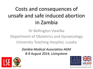 Costs and consequences of
unsafe and safe induced abortion
in Zambia
Dr Bellington Vwalika
Department of Obstetrics and Gynaecology
University Teaching Hospital, Lusaka
Zambia Medical Association AGM
8-9 August 2014, Livingstone
 