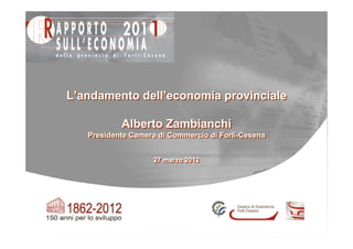 L’andamento dell’economia provinciale

           Alberto Zambianchi
   Presidente Camera di Commercio di Forlì-Cesena
   Presidente Camera di Commercio di Forlì-Cesena


                   27 marzo 2012
                   27 marzo 2012
 
