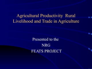 Agricultural Productivity  Rural Livelihood and Trade in Agriculture Presented to the  NRG FEATS PROJECT 