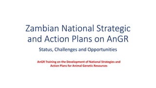 Zambian National Strategic
and Action Plans on AnGR
Status, Challenges and Opportunities
AnGR Training on the Development of National Strategies and
Action Plans for Animal Genetic Resources
 