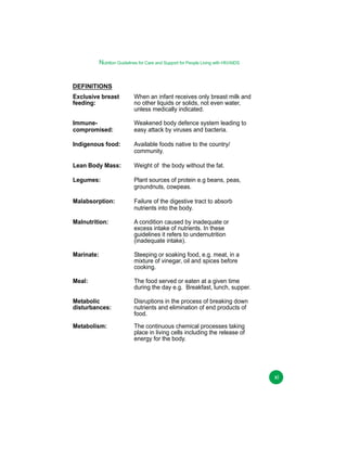 Nutrition Guidelines for Care and Support for People Living with HIV/AIDS

DEFINITIONS
Exclusive breast
feeding:

When an infant receives only breast milk and
no other liquids or solids, not even water,
unless medically indicated.

Immunecompromised:

Weakened body defence system leading to
easy attack by viruses and bacteria.

Indigenous food:

Available foods native to the country/
community.

Lean Body Mass:

Weight of the body without the fat.

Legumes:

Plant sources of protein e.g beans, peas,
groundnuts, cowpeas.

Malabsorption:

Failure of the digestive tract to absorb
nutrients into the body.

Malnutrition:

A condition caused by inadequate or
excess intake of nutrients. In these
guidelines it refers to undernutrition
(inadequate intake).

Marinate:

Steeping or soaking food, e.g. meat, in a
mixture of vinegar, oil and spices before
cooking.

Meal:

The food served or eaten at a given time
during the day e.g. Breakfast, lunch, supper.

Metabolic
disturbances:

Disruptions in the process of breaking down
nutrients and elimination of end products of
food.

Metabolism:

The continuous chemical processes taking
place in living cells including the release of
energy for the body.

xi

 