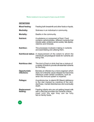 Nutrition Guidelines for Care and Support for People Living with HIV/AIDS
DEFINITIONS

Mixed feeding:

Feeding both breastmilk and other foods or liquids.

Morbidity:

Sickness in an individual or community.

Mortality:

Deaths in the community.

Nutrient:

A substance or component of food. Food
contains carbohydrates, different nutrients that
include water, proteins (amino acids), fats (lipids),
vitamins and minerals.

Nutrition:

The processes involved in taking in nutrients
and assimilating and utilizing them.

Nutritional status: A measurement of the extent to which the
individual’s physiological needs for nutrients are
being met.
Nutritious diet:

The kind of food or drink that has a mixture of
a variety of foods to provide all essential nutrients
for the body.

Opportunistic
infections:

Denotes an infection by a micro-organism which
does not ordinarily cause disease but becomes
infectious under certain conditions, such as
when the immune system is impaired.

Pellagra:

A syndrome due to vitamin B3 (Niacin) deficiency
in the diet marked by cracking of the skin,
diarrhoea, mental disturbances and eventually
death.

Replacement
feeding:

Feeding infants who are not getting breast milk
with a diet that provides the nutrients infants
need until the age they can be fully
fed on family foods.

xii

 