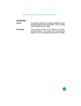Nutrition Guidelines for Care and Support for People Living with HIV/AIDS

DEFINITIONS

Snack:

A quantity of food that is readily available and can
be eaten without much preparation, and is usually
taken between main meals.

Viral load:

The amount of HIV in the blood of an HIVpositive person. The higher the viral load the
higher the risk of disease progression to AIDS.

xiii

 
