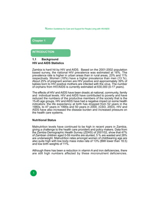 Nutrition Guidelines for Care and Support for People Living with HIV/AIDS

Chapter 1

INTRODUCTION
1.1
Background
HIV and AIDS Statistics
Zambia is hard hit by HIV and AIDS. Based on the 2001-2002 population
based survey, the national HIV prevalence was estimated at 16%. The
prevalence rate is higher in urban areas than in rural areas, 23% and 11%
respectively. Women (18%) have a higher prevalence than men (13 %).
About 25% of pregnant women are HIV positive and approximately 39% of
babies born to HIV positive mothers are infected with the virus. The number
of orphans from HIV/AIDS is currently estimated at 630,000 (0-17 years).
The effects of HIV and AIDS have been drastic at national, community, family
and individual levels. HIV and AIDS have contributed to poverty and have
reduced the numbers of the productive members of the society that is the
15-45 age groups. HIV and AIDS have had a negative impact on some health
indicators: the life expectancy at birth has dropped from 52 years in the
1980s, to 47 years in 1990s and 50 years in 2000. (CSO, 2003). HIV and
AIDS have also increased the disease burden and increased pressure on
the health care systems.
Nutritional Status
Malnutrition levels have continued to be high in recent years in Zambia,
giving a challenge to the health care providers and policy makers. Data from
the Zambia Demographic Health Survey (ZDHS) of 2001/02, show that 47%
of Zambian children aged 0-59 months are stunted, 5 % are wasted and 28%
are underweight. Malnutrition rates amongst women of childbearing age are
also quite high with low body mass index rate of 13% (BMI lower than 18.5)
and low birth weights of 11%.
Although there has been a reduction in vitamin A and iron deficiencies, there
are still high numbers affected by these micronutrient deficiencies.

1

 