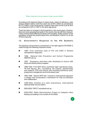 Nutrition Guidelines for Care and Support for People Living with HIV/AIDS
According to the National Vitamin A impact study, vitamin A deficiency, rates
among children below under-five years are at 54% (2003) as compared to
65.7% (1999). In the same period, anaemia rates were found to be at 50%
as compared to 65% in 1997 in the same age group.
There has been an increase in food production in the recent years. However,
there are some geographical spots in the country that are still food insecure.
These include those affected by floods and droughts. Eighty percent of the
population is below the poverty datum line, and therefore, most of it is at risk
of food insecurity.
1.2

G o v e r n m e n t ’s

Response

to

the

HIV

Epidemic

The Zambian Government’s commitment in the fight against HIV/AIDS is
noted through the following important events:
1984: First confirmed case of HIV and AIDS in Zambia
(retrospective diagnosis).
1986: National Aids Prevention and Control Programme
(NAPCP) set up.
1987: Emergency short-term plan developed to ensure safe
blood and blood product supplies.
1988-1992: First MTP which prioritised eight operational areas:
TB and leprosy, IEC, counselling, lab support, epidemiology
and research, STD and clinical care (including Nutritional care),
programme management and home-based care.
1994-1998: Second MTP that involved a multi-sectoral approach
in design and incorporated a mechanism for inter-co-ordination
and collaboration.
1999-2003: Creation of a semi autonomous, multi-sectoral
National AIDS Council (NAC).
2000-2002: PMTCT secretariat set up.
2000-2002: Ndola Demonstration Project to integrate infant
feeding counselling in the context of HIV/AIDS.
2

 