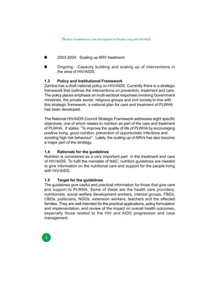Nutrition Guidelines for Care and Support for People Living with HIV/AIDS

2003-2004: Scaling up ARV treatment.
Ongoing: Capacity building and scaling up of interventions in
the area of HIV/AIDS.
1.3
Policy and Institutional Framework
Zambia has a draft national policy on HIV/AIDS. Currently there is a strategic
framework that outlines the interventions on prevention, treatment and care.
The policy places emphasis on multi-sectoral responses involving Government
ministries, the private sector, religious groups and civil society.In line with
this strategic framework, a national plan for care and treatment of PLWHA
has been developed.
The National HIV/AIDS Council Strategic Framework addresses eight specific
objectives, one of which relates to nutrition as part of the care and treatment
of PLWHA. It states: “To improve the quality of life of PLWHA by encouraging
positive living, good nutrition, prevention of opportunistic infections and
avoiding high risk behaviour”. Lately, the scaling up of ARVs has also become
a major part of the strategy.
1.4
Rationale for the guidelines
Nutrition is considered as a very important part in the treatment and care
of HIV/AIDS. To fulfil the mandate of NAC, nutrition guidelines are needed
to give information on the nutritional care and support for the people living
with HIV/AIDS.
1.5
Target for the guidelines
The guidelines give useful and practical information for those that give care
and support to PLWHA. Some of these are the health care providers,
nutritionists, social welfare development workers, interest groups, FBOs,
CBOs, politicians, NGOs, extension workers, teachers and the affected
families. They are well intended for the practical applications, policy formulation
and implementation, and review of the impact on overall health outcomes,
especially those related to the HIV and AIDS progression and case
management.

3

 