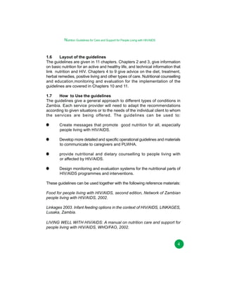 Nutrition Guidelines for Care and Support for People Living with HIV/AIDS

1.6
Layout of the guidelines
The guidelines are given in 11 chapters. Chapters 2 and 3, give information
on basic nutrition for an active and healthy life, and technical information that
link nutrition and HIV. Chapters 4 to 9 give advice on the diet, treatment,
herbal remedies, positive living and other types of care. Nutritional counselling
and education,monitoring and evaluation for the implementation of the
guidelines are covered in Chapters 10 and 11.
1.7
How to Use the guidelines
The guidelines give a general approach to different types of conditions in
Zambia. Each service provider will need to adapt the recommendations
according to given situations or to the needs of the individual client to whom
the services are being offered. The guidelines can be used to:
Create messages that promote good nutrition for all, especially
people living with HIV/AIDS.
Develop more detailed and specific operational guidelines and materials
to communicate to caregivers and PLWHA.
provide nutritional and dietary counselling to people living with
or affected by HIV/AIDS.
Design monitoring and evaluation systems for the nutritional parts of
HIV/AIDS programmes and interventions.
These guidelines can be used together with the following reference materials:
Food for people living with HIV/AIDS, second edition, Network of Zambian
people living with HIV/AIDS, 2002.
Linkages 2003. Infant feeding options in the context of HIV/AIDS, LINKAGES,
Lusaka, Zambia.
LIVING WELL WITH HIV/AIDS: A manual on nutrition care and support for
people living with HIV/AIDS, WHO/FAO, 2002.

4

 