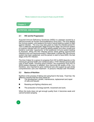 Nutrition Guidelines for Care and Support for People Living with HIV/AIDS

Chapter 2
NUTRITION AND HIV/AIDS
2.1

HIV and Its Progression

Acquired Immune Deficiency Syndrome (AIDS) is a disease caused by a
retrovirus known as Human Immunodeficiency Virus (HIV). The virus attacks
the immune system, and weakens the body’s natural defence system to fight
against infection. The virus may take years to make the infected person ill.
This is called the asymptomatic stage.During this stage, the immune system
of a person infected with HIV would be getting weaker and other viruses and
bacteria could take “opportunity” of the weakened immune system leading
to illnesses. When the HIV infected person starts getting opportunistic
infections such as Pneumonia and/or Tuberculosis, it shows that the immune
system has been weakened, and the person is said to have AIDS, the last
stage of the HIV infection.
The time it takes for a person to progress from HIV to AIDS depends on the
individual’s general health and nutritional status. If HIV infected persons take
care of their health, including good nutrition, the progression from HIV to
AIDS-related diseases is delayed, thus improving the quality of life. It is,
therefore, very important to give nutritional care and support as part of the
comprehensive care and treatment of persons infected with HIV/AIDS.
2.2

Basics of Nutrition

Nutrition is the process of taking and using food in the body. Food has the
different nutrients that the body needs for:
The development, growth, maintenance, replacement and repair
of cells and tissues;
Resisting and fighting infections and;
The production of energy-warmth, movement and work.
When the body does not get enough quality food, it becomes weak and
cannot function properly.

5

 