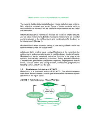 Nutrition Guidelines for Care and Support for People Living with HIV/AIDS
The nutrients that the body needs to function include, carbohydrates, proteins,
fats, vitamins, minerals and water. Some of these nutrients such as
carbohydrates, proteins and fats are needed in large amounts and are called
macronutrients.
Other nutrients such as vitamins and minerals are needed in smaller amounts
and are called micronutrients. Both the macro and micronutrients are essential
and are required in the right amounts and combinations for the body to
function properly (Annex 1).
Good nutrition is when you eat a variety of safe and right foods and in the
right quantities to meet the body’s needs.
A balanced diet is one that has a variety of foods and all the nutrients in the
right amounts and combinations daily to meet the body’s functional needs.
No single food, except breast milk for the first 6 months of life, gives all the
nutrients that the body needs to function well . Eating a variety of foods is
a key factor for good health for everyone, especially for people with special
needs, such as infants and young children, adolescents, pregnant and
lactating women, elderly and the sick.
2.3
Link between Nutrition and HIV/AIDS
Malnutrition is a prominent feature of HIV/AIDS. The relation between
malnutrition and HIV creates a vicious cycle that weakens the immune system
(as shown in the figure below).
FIGURE 1: Relation between HIV and Nutrition
HIV Infection

Weakened
Immune System
Inadequate food intake, poor
absorption, metabolic changes,
increased needs

Opportunistic Diseases
(Diarrhoea, Pneumonia,
Tuberculosis, etc.)

Malnutrition leading to wasting, underweight
and various signs of micronutrient deficiency

6

 