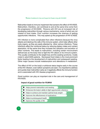 Nutrition Guidelines for Care and Support for People Living with HIV/AIDS
Malnutrition leads to immune impairment that worsens the effect of HIV/AIDS.
Malnutrition, therefore, can contribute to and at the same time come from
the progression of HIV/AIDS. Persons with HIV are at increased risk of
developing malnutrition through various mechanisms, some of which are not
related to food intake. Poor nutrition increases the chances of getting
opportunistic infections. This may speed up the progression of HIV to AIDS.
HIV infection is more complicated than other infections because the virus
attacks and destroys the cells of the immune system, which later affects other
body organs, as they are easily attacked by other various infections. These
infections affect the nutritional status by reducing dietary intake and nutrient
absorption. At the same time they increase the utilization and excretion of
other nutrients. This leads to malnutrition, including certain micronutrient
deficiencies as the body tries to fight the HIV attack on its immune system.
This usually contributes to the weight loss and the wasting syndrome, mostly
noted in adult AIDS patients. Decreased food intake is the most prominent
factor leading to the development of malnutrition and subsequent wasting.
Other major causes include malabsorption and alterations in metabolism.
The effect of HIV on the body’s nutritional status begins early in the course
of the HIV infection, even before symptoms are seen. It is important to address
and quickly treat malnutrition early as it negatively affects the immune function
and is associated with HIV disease progression.
Good nutrition can play an important role in the care and management of
HIV/AIDS.
Impact of good nutrition for PLWHA
Helps prevent malnutrition and wasting
Enhances the body’s ability to fight opportunistic infections
Helps to achieve and maintain optimal body weight
Improves the effectiveness of medications
Helps to prolong good health
Improves the quality of life

7

 
