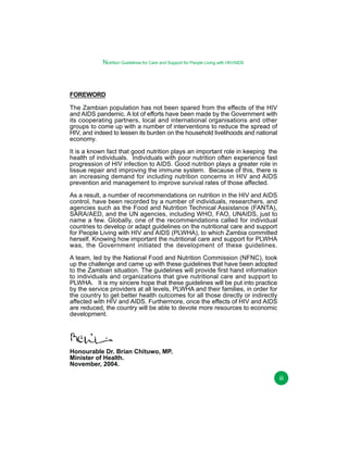 Nutrition Guidelines for Care and Support for People Living with HIV/AIDS

FOREWORD
The Zambian population has not been spared from the effects of the HIV
and AIDS pandemic. A lot of efforts have been made by the Government with
its cooperating partners, local and international organisations and other
groups to come up with a number of interventions to reduce the spread of
HIV, and indeed to lessen its burden on the household livelihoods and national
economy.
It is a known fact that good nutrition plays an important role in keeping the
health of individuals. Individuals with poor nutrition often experience fast
progression of HIV infection to AIDS. Good nutrition plays a greater role in
tissue repair and improving the immune system. Because of this, there is
an increasing demand for including nutrition concerns in HIV and AIDS
prevention and management to improve survival rates of those affected.
As a result, a number of recommendations on nutrition in the HIV and AIDS
control, have been recorded by a number of individuals, researchers, and
agencies such as the Food and Nutrition Technical Assistance (FANTA),
SARA/AED, and the UN agencies, including WHO, FAO, UNAIDS, just to
name a few. Globally, one of the recommendations called for individual
countries to develop or adapt guidelines on the nutritional care and support
for People Living with HIV and AIDS (PLWHA), to which Zambia committed
herself. Knowing how important the nutritional care and support for PLWHA
was, the Government initiated the development of these guidelines.
A team, led by the National Food and Nutrition Commission (NFNC), took
up the challenge and came up with these guidelines that have been adopted
to the Zambian situation. The guidelines will provide first hand information
to individuals and organizations that give nutritional care and support to
PLWHA. It is my sincere hope that these guidelines will be put into practice
by the service providers at all levels, PLWHA and their families, in order for
the country to get better health outcomes for all those directly or indirectly
affected with HIV and AIDS. Furthermore, once the effects of HIV and AIDS
are reduced, the country will be able to devote more resources to economic
development.

Honourable Dr. Brian Chituwo, MP.
Minister of Health.
November, 2004.
iii

 