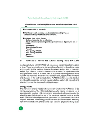 Nutrition Guidelines for Care and Support for People Living with HIV/AIDS
Poor nutrition status may result from a number of causes such
as:
Increased need of nutrients.
Diarrhoea which causes poor absorption resulting in poor
utilization of ingested foods and nutrients.
Reduced food intake due to:
- Reduced appetite due to infection,
- Mouth infection (including candida) which makes it painful to eat or
suckle,
- Depression,
- Side effects of drugs,
- Poverty,
- Poor quality of food,
- Poor variety of foods,
- Nausea,
- Weakness

2.4

Nutritional Needs for Adults Living with HIV/AIDS

Most people living with HIV/AIDS will experience weight loss at some point
in time. There is a relationship between loss of weight or lean body mass
and mortality in HIV patients. In order to prevent weight loss or maintain
weight, fight infection, build and maintain muscle mass, it is important to have
enough nutrient intake at all times. This is crucial as the energy needs of the
PLWHA are increased due to the HIV infection itself, opportunistic infections
and changes in the body’s metabolism. PLWHA therefore, need a diet that
provides all the essential nutrients (carbohydrates, protein, fat, minerals and
vitamins) to meet the increased nutritional needs.
Energy Needs
The increased energy needs will depend on whether the PLWHA do or do
not have symptoms. The HIV infected person who has no symptoms, i.e. is
asymptomatic, requires 10% more energy above the level recommended for
a healthy non-HIV infected person of the same age, sex and physical activity
level. If the HIV infected person has symptoms, i.e. symptomatic, he or she
requires 20%-30% more energy above the level recommended for a healthy
non-HIV infected adult of the same age, sex and physical activity level.
9

 