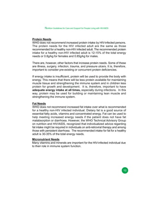 Nutrition Guidelines for Care and Support for People Living with HIV/AIDS

Protein Needs
WHO does not recommend increased protein intake by HIV-infected persons.
The protein needs for the HIV infected adult are the same as those
recommended for a healthy non-HIV infected adult. The recommended protein
intake for a healthy non-HIV infected adult is 12-15% of the total energy
needs or 0.8g/kg for females and 0.85g/kg for males.
There are, however, other factors that increase protein needs. Some of these
are illness, surgery, infection, trauma, and pressure ulcers. It is, therefore,
important to consider pre-existing or concurrent protein deficiencies.
If energy intake is insufficient, protein will be used to provide the body with
energy. This means that there will be less protein available for maintaining
muscle tissue and strengthening the immune system and in children less
protein for growth and development. It is, therefore, important to have
adequate energy intake at all times, especially during infections. In this
way, protein may be used for building or maintaining lean muscle and
strengthening the immune system.
Fat Needs
WHO does not recommend increased fat intake over what is recommended
for a healthy non-HIV infected individual. Dietary fat is a good source of
essential fatty acids, vitamins and concentrated energy. Fat can be used to
help meeting increased energy needs if the patient does not have fat
malabsorption or diarrhoea. However, the WHO Technical Advisory Group
on nutrition and HIV/AIDS, recognized that individualized advice regarding
fat intake might be required in individuals on anti-retroviral therapy and among
those with persistent diarrhoea. The recommended intake for fat for a healthy
adult is 30-35% of the total energy needs.
Micronutrient Needs
Many vitamins and minerals are important for the HIV-infected individual due
to their role in immune system function.

10

 