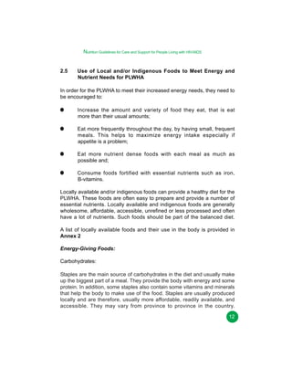 Nutrition Guidelines for Care and Support for People Living with HIV/AIDS
2.5

Use of Local and/or Indigenous Foods to Meet Energy and
Nutrient Needs for PLWHA

In order for the PLWHA to meet their increased energy needs, they need to
be encouraged to:
Increase the amount and variety of food they eat, that is eat
more than their usual amounts;
Eat more frequently throughout the day, by having small, frequent
meals. This helps to maximize energy intake especially if
appetite is a problem;
Eat more nutrient dense foods with each meal as much as
possible and;
Consume foods fortified with essential nutrients such as iron,
B-vitamins.
Locally available and/or indigenous foods can provide a healthy diet for the
PLWHA. These foods are often easy to prepare and provide a number of
essential nutrients. Locally available and indigenous foods are generally
wholesome, affordable, accessible, unrefined or less processed and often
have a lot of nutrients. Such foods should be part of the balanced diet.
A list of locally available foods and their use in the body is provided in
Annex 2
Energy-Giving Foods:
Carbohydrates:
Staples are the main source of carbohydrates in the diet and usually make
up the biggest part of a meal. They provide the body with energy and some
protein. In addition, some staples also contain some vitamins and minerals
that help the body to make use of the food. Staples are usually produced
locally and are therefore, usually more affordable, readily available, and
accessible. They may vary from province to province in the country.
12

 