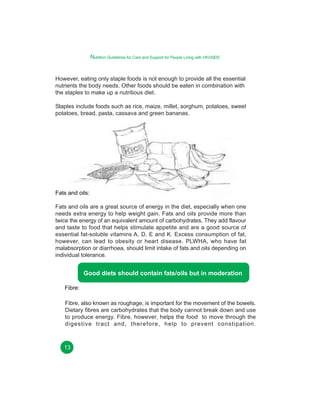 Nutrition Guidelines for Care and Support for People Living with HIV/AIDS
However, eating only staple foods is not enough to provide all the essential
nutrients the body needs. Other foods should be eaten in combination with
the staples to make up a nutritious diet.
Staples include foods such as rice, maize, millet, sorghum, potatoes, sweet
potatoes, bread, pasta, cassava and green bananas.

Fats and oils:
Fats and oils are a great source of energy in the diet, especially when one
needs extra energy to help weight gain. Fats and oils provide more than
twice the energy of an equivalent amount of carbohydrates. They add flavour
and taste to food that helps stimulate appetite and are a good source of
essential fat-soluble vitamins A, D, E and K. Excess consumption of fat,
however, can lead to obesity or heart disease. PLWHA, who have fat
malabsorption or diarrhoea, should limit intake of fats and oils depending on
individual tolerance.

Good diets should contain fats/oils but in moderation
Fibre:
Fibre, also known as roughage, is important for the movement of the bowels.
Dietary fibres are carbohydrates that the body cannot break down and use
to produce energy. Fibre, however, helps the food to move through the
digestive tract and, therefore, help to prevent constipation.

13

 