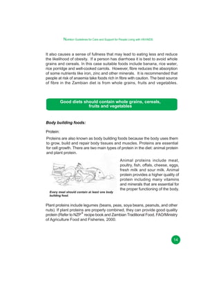 Nutrition Guidelines for Care and Support for People Living with HIV/AIDS
It also causes a sense of fullness that may lead to eating less and reduce
the likelihood of obesity. If a person has diarrhoea it is best to avoid whole
grains and cereals. In this case suitable foods include banana, rice water,
rice porridge and well-cooked carrots. However, fibre reduces the absorption
of some nutrients like iron, zinc and other minerals. It is recommended that
people at risk of anaemia take foods rich in fibre with caution. The best source
of fibre in the Zambian diet is from whole grains, fruits and vegetables.

Good diets should contain whole grains, cereals,
fruits and vegetables

Body building foods:
Protein:
Proteins are also known as body building foods because the body uses them
to grow, build and repair body tissues and muscles. Proteins are essential
for cell growth. There are two main types of protein in the diet: animal protein
and plant protein.

Every meal should contain at least one body
building food.

Animal proteins include meat,
poultry, fish, offals, cheese, eggs,
fresh milk and sour milk. Animal
protein provides a higher quality of
protein including many vitamins
and minerals that are essential for
the proper functioning of the body.

Plant proteins include legumes (beans, peas, soya beans, peanuts, and other
nuts). If plant proteins are properly combined, they can provide good quality
protein (Refer to NZP+ recipe book and Zambian Traditional Food, FAO/Ministry
of Agriculture Food and Fisheries, 2000.

14

 