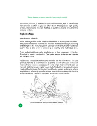Nutrition Guidelines for Care and Support for People Living with HIV/AIDS
Whenever possible, a diet should contain some meat, fish or other foods
from animals as often as you can afford them. These provide high quality
protein, vitamins and minerals that help to build muscle and strengthen the
immune system.

Protective food:
Vitamins and Minerals:
Fruits and vegetables make up what are referred to as the protective foods.
They contain essential vitamins and minerals that keep the body functioning
and strengthen the immune system. Eating a variety of fruits and vegetables
every day is one way of ensuring a healthy and nutritious diet.
Fruits and vegetables are also good sources of fibre (roughage) in the diet.
They help to prevent constipation. Food based sources of vitamins and minerals
are the best choice.
Food based sources of vitamins and minerals are the best choice. The use
of multivitamins is recommended over the use of taking an individual
micronutrient, because excesses of some single micronutrients can be
harmful. Multivitamins are not a “magic bullet”, in that they should not replace
healthful food choices. Fortified/enriched foods, cereals and grains, where
available and affordable, are also a good source of some essential vitamins
and minerals and can be incorporated as part of a nutritious diet.

A variety of vegetables and fruits should be eaten every day

15

 
