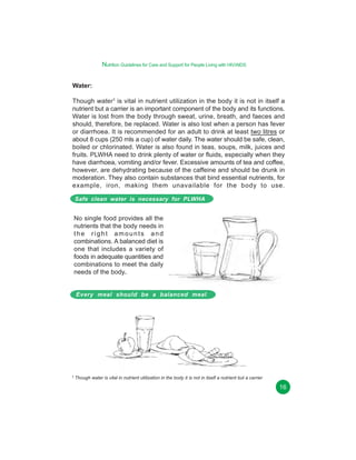 Nutrition Guidelines for Care and Support for People Living with HIV/AIDS
Water:
Though water1 is vital in nutrient utilization in the body it is not in itself a
nutrient but a carrier is an important component of the body and its functions.
Water is lost from the body through sweat, urine, breath, and faeces and
should, therefore, be replaced. Water is also lost when a person has fever
or diarrhoea. It is recommended for an adult to drink at least two litres or
about 8 cups (250 mls a cup) of water daily. The water should be safe, clean,
boiled or chlorinated. Water is also found in teas, soups, milk, juices and
fruits. PLWHA need to drink plenty of water or fluids, especially when they
have diarrhoea, vomiting and/or fever. Excessive amounts of tea and coffee,
however, are dehydrating because of the caffeine and should be drunk in
moderation. They also contain substances that bind essential nutrients, for
example, iron, making them unavailable for the body to use.
Safe clean water is necessary for PLWHA

No single food provides all the
nutrients that the body needs in
the right amounts and
combinations. A balanced diet is
one that includes a variety of
foods in adequate quantities and
combinations to meet the daily
needs of the body.
Every meal should be a balanced meal

1 Though

water is vital in nutrient utilization in the body it is not in itself a nutrient but a carrier

16

 