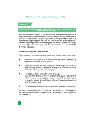 Nutrition Guidelines for Care and Support for People Living with HIV/AIDS

Chapter 3
GENERAL NUTRITIONAL ACTIONS, CARE AND SUPPORT OF PEOPLE
LIVING WITH HIV/AIDS
Nutritional care and support of the person living with HIV/AIDS promotes a
sense of well-being, self-esteem and a positive attitude to living with a chronic
disease like HIV/AIDS. Nutrition care and support should be part of a
comprehensive package for the care and support for HIV positive persons.
Overall, improving nutrition helps strengthen the immune system and delays
disease progression making it possible for the person living with HIV/AIDS
to remain productive.
Goals of nutrition care and support:
The goals of providing nutrition care and support should include:
Improved nutritional status by maintaining weight, preventing
weight loss and loss of muscle mass;
Ensure adequate nutrient intake by improving eating habits,
and building stores of essential nutrients that are necessary
for the functioning of the immune system;
Prevent food borne and water borne illnesses;
enhance the quality of life by encouraging quick treatment of
infections and managing the symptoms that affect food intake,
in order to reduce the nutritional effects of secondary infections
when they occur and;
Provide palliative care during the advanced stages of the disease.
In order to achieve the goals of nutritional care and support; the following
parts of nutritional care and support should be included in any programme
serving PLWHA.

17

 