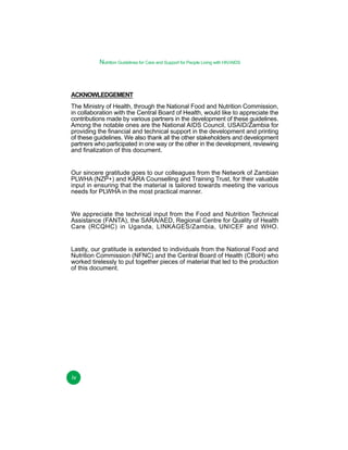Nutrition Guidelines for Care and Support for People Living with HIV/AIDS

ACKNOWLEDGEMENT
The Ministry of Health, through the National Food and Nutrition Commission,
in collaboration with the Central Board of Health, would like to appreciate the
contributions made by various partners in the development of these guidelines.
Among the notable ones are the National AIDS Council, USAID/Zambia for
providing the financial and technical support in the development and printing
of these guidelines. We also thank all the other stakeholders and development
partners who participated in one way or the other in the development, reviewing
and finalization of this document.
Our sincere gratitude goes to our colleagues from the Network of Zambian
PLWHA (NZP+) and KARA Counselling and Training Trust, for their valuable
input in ensuring that the material is tailored towards meeting the various
needs for PLWHA in the most practical manner.
We appreciate the technical input from the Food and Nutrition Technical
Assistance (FANTA), the SARA/AED, Regional Centre for Quality of Health
Care (RCQHC) in Uganda, LINKAGES/Zambia, UNICEF and WHO.
Lastly, our gratitude is extended to individuals from the National Food and
Nutrition Commission (NFNC) and the Central Board of Health (CBoH) who
worked tirelessly to put together pieces of material that led to the production
of this document.

iv

 