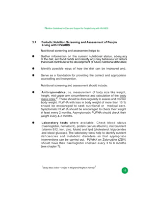 Nutrition Guidelines for Care and Support for People Living with HIV/AIDS

3.1

Periodic Nutrition Screening and Assessment of People
Living with HIV/AIDS
Nutritional screening and assessment helps to:
Gather information on the current nutritional status, adequacy
of the diet, and food habits and identify any risky behaviour or factors
that could contribute to the development of future nutritional difficulties;
Identify possible ways of how the diet can be improved and;
Serve as a foundation for providing the correct and appropriate
counselling and intervention.
Nutritional screening and assessment should include:
Anthropometrics; i.e. measurement of body size like weight,
height, mid-upper arm circumference and calculation of the body
mass index 2. These should be done regularly to assess and monitor
body weight. PLWHA with loss in body weight of more than 10 %
should be encouraged to seek nutritional or medical care.
Symptomatic PLWHA should be encouraged to check their weight
at least every 2 months. Asymptomatic PLWHA should check their
weight every 4–6 months.
Laboratory tests where available, Check blood status
(haemoglobin, hematocrit), protein (serum albumin), micronutrient
(vitamin B12, iron, zinc, folate) and lipid (cholesterol, triglycerides
and blood glucose). The laboratory tests help to identify nutrient
deficiencies and metabolic disorders so that appropriate
interventions can be carried out. PLWHA on Zidovudine (ZDV)
should have their haemoglobin checked every 3 to 6 months
(see chapter 7).

2
2
Body Mass index = weight in kilogram/(Height in metres)

18

 
