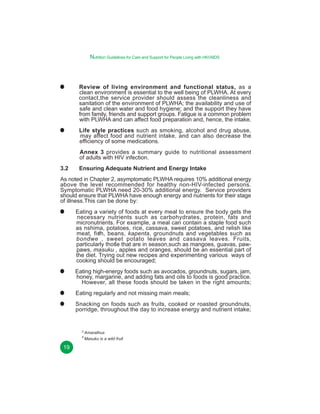 Nutrition Guidelines for Care and Support for People Living with HIV/AIDS

Review of living environment and functional status, as a
clean environment is essential to the well being of PLWHA. At every
contact,the service provider should assess the cleanliness and
sanitation of the environment of PLWHA; the availability and use of
safe and clean water and food hygiene; and the support they have
from family, friends and support groups. Fatigue is a common problem
with PLWHA and can affect food preparation and, hence, the intake.
Life style practices such as smoking, alcohol and drug abuse,
may affect food and nutrient intake, and can also decrease the
efficiency of some medications.
Annex 3 provides a summary guide to nutritional assessment
of adults with HIV infection.
3.2

Ensuring Adequate Nutrient and Energy Intake

As noted in Chapter 2, asymptomatic PLWHA requires 10% additional energy
above the level recommended for healthy non-HIV-infected persons.
Symptomatic PLWHA need 20-30% additional energy. Service providers
should ensure that PLWHA have enough energy and nutrients for their stage
of illness.This can be done by:
Eating a variety of foods at every meal to ensure the body gets the
necessary nutrients such as carbohydrates, protein, fats and
micronutrients. For example, a meal can contain a staple food such
as nshima, potatoes, rice, cassava, sweet potatoes, and relish like
3
meat, fish, beans, kapenta, groundnuts and vegetables such as
bondwe , sweet potato leaves and cassava leaves. Fruits,
4
particularly those that are in season,such as mangoes, guavas, pawpaws, masuku , apples and oranges, should be an essential part of
the diet. Trying out new recipes and experimenting various ways of
cooking should be encouraged;
Eating high-energy foods such as avocados, groundnuts, sugars, jam,
honey, margarine, and adding fats and oils to foods is good practice.
However, all these foods should be taken in the right amounts;
Eating regularly and not missing main meals;
Snacking on foods such as fruits, cooked or roasted groundnuts,
porridge, throughout the day to increase energy and nutrient intake;

3
4

19

Amarathus
Masuku is a wild fruit

 