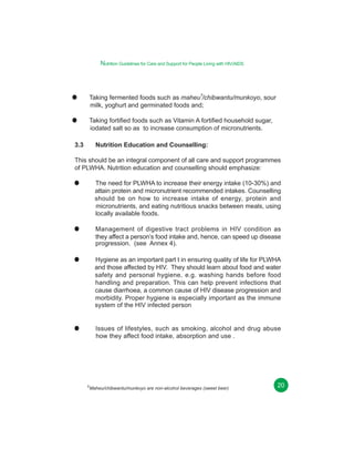 Nutrition Guidelines for Care and Support for People Living with HIV/AIDS

5

Taking fermented foods such as maheu /chibwantu/munkoyo, sour
milk, yoghurt and germinated foods and;
Taking fortified foods such as Vitamin A fortified household sugar,
iodated salt so as to increase consumption of micronutrients.
3.3

Nutrition Education and Counselling:

This should be an integral component of all care and support programmes
of PLWHA. Nutrition education and counselling should emphasize:
The need for PLWHA to increase their energy intake (10-30%) and
attain protein and micronutrient recommended intakes. Counselling
should be on how to increase intake of energy, protein and
micronutrients, and eating nutritious snacks between meals, using
locally available foods.
Management of digestive tract problems in HIV condition as
they affect a person’s food intake and, hence, can speed up disease
progression. (see Annex 4).
Hygiene as an important part t in ensuring quality of life for PLWHA
and those affected by HIV. They should learn about food and water
safety and personal hygiene, e.g. washing hands before food
handling and preparation. This can help prevent infections that
cause diarrhoea, a common cause of HIV disease progression and
morbidity. Proper hygiene is especially important as the immune
system of the HIV infected person
Issues of lifestyles, such as smoking, alcohol and drug abuse
how they affect food intake, absorption and use .

5

Maheu/chibwantu/munkoyo are non-alcohol beverages (sweet beer)

20

 