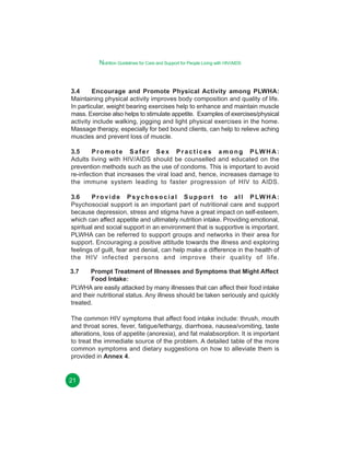 Nutrition Guidelines for Care and Support for People Living with HIV/AIDS

3.4
Encourage and Promote Physical Activity among PLWHA:
Maintaining physical activity improves body composition and quality of life.
In particular, weight bearing exercises help to enhance and maintain muscle
mass. Exercise also helps to stimulate appetite. Examples of exercises/physical
activity include walking, jogging and light physical exercises in the home.
Massage therapy, especially for bed bound clients, can help to relieve aching
muscles and prevent loss of muscle.
3.5
P r o m o t e S a f e r S e x P r a c t i c e s a m o n g P LW H A :
Adults living with HIV/AIDS should be counselled and educated on the
prevention methods such as the use of condoms. This is important to avoid
re-infection that increases the viral load and, hence, increases damage to
the immune system leading to faster progression of HIV to AIDS.
3.6
P r o v i d e P s y c h o s o c i a l S u p p o r t t o a l l P LW H A :
Psychosocial support is an important part of nutritional care and support
because depression, stress and stigma have a great impact on self-esteem,
which can affect appetite and ultimately nutrition intake. Providing emotional,
spiritual and social support in an environment that is supportive is important.
PLWHA can be referred to support groups and networks in their area for
support. Encouraging a positive attitude towards the illness and exploring
feelings of guilt, fear and denial, can help make a difference in the health of
the HIV infected persons and improve their quality of life.
3.7

Prompt Treatment of Illnesses and Symptoms that Might Affect
Food Intake:
PLWHA are easily attacked by many illnesses that can affect their food intake
and their nutritional status. Any illness should be taken seriously and quickly
treated.
The common HIV symptoms that affect food intake include: thrush, mouth
and throat sores, fever, fatigue/lethargy, diarrhoea, nausea/vomiting, taste
alterations, loss of appetite (anorexia), and fat malabsorption. It is important
to treat the immediate source of the problem. A detailed table of the more
common symptoms and dietary suggestions on how to alleviate them is
provided in Annex 4.

21

 